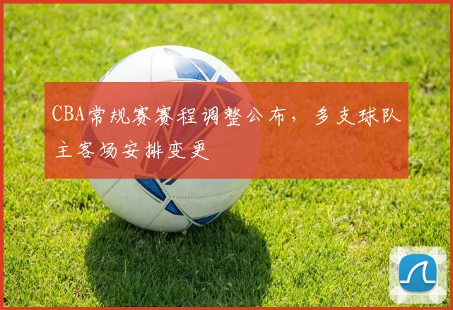 CBA常规赛赛程调整公布,多支球队主客场安排变更