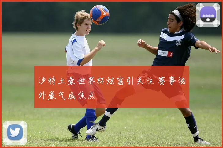 沙特土豪世界杯炫富引关注 赛事场外豪气成焦点