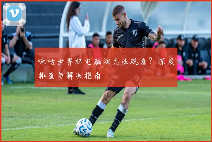 咪咕世界杯电脑端无法观看？深度排查与解决指南