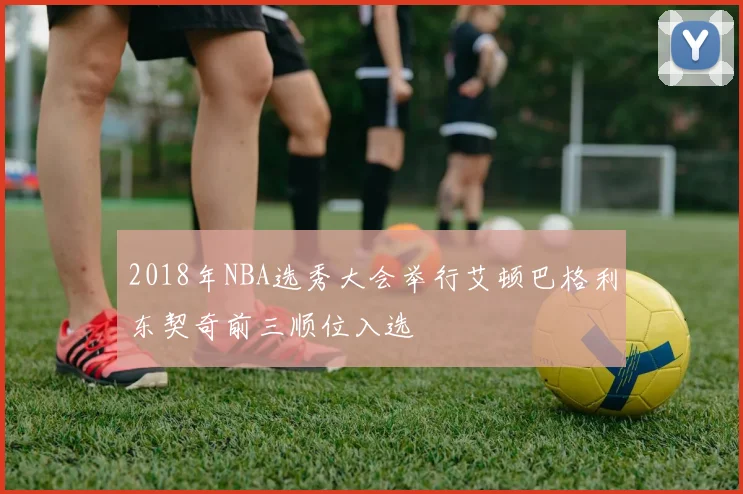 2018年NBA选秀大会举行艾顿巴格利东契奇前三顺位入选