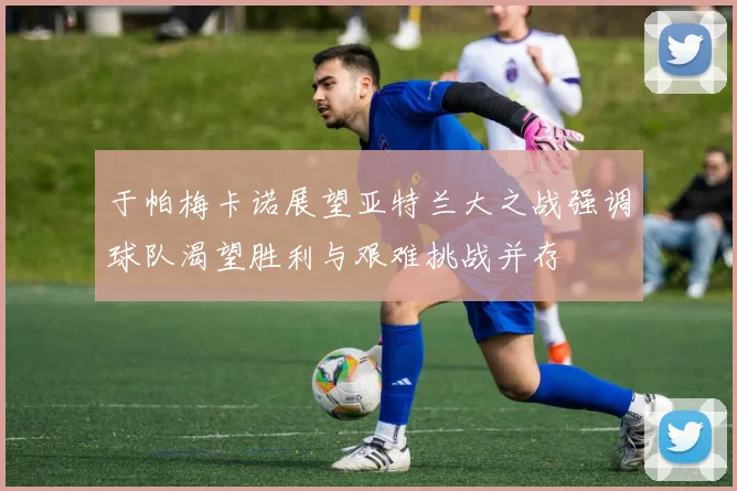 于帕梅卡诺展望亚特兰大之战强调球队渴望胜利与艰难挑战并存