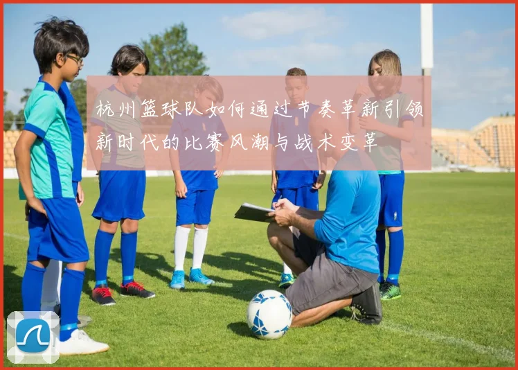 杭州篮球队如何通过节奏革新引领新时代的比赛风潮与战术变革