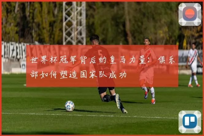 世界杯冠军背后的皇马力量：俱乐部如何塑造国家队成功