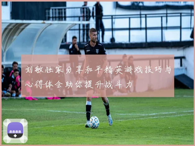 刘敏独家分享和平精英游戏技巧与心得体会助你提升战斗力