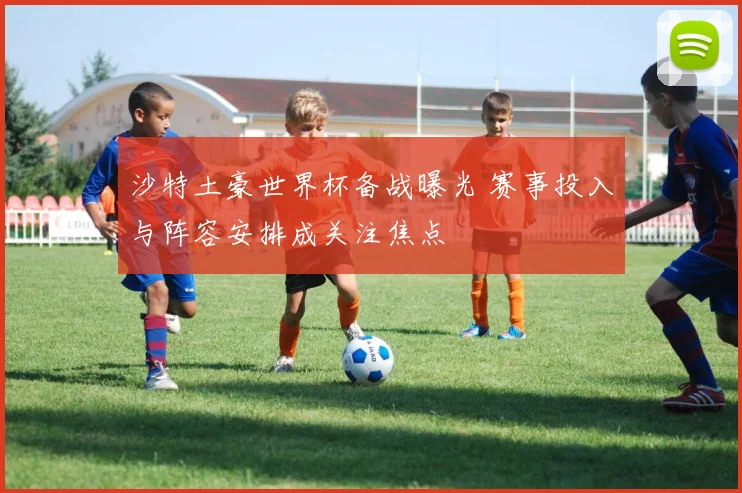 沙特土豪世界杯备战曝光 赛事投入与阵容安排成关注焦点